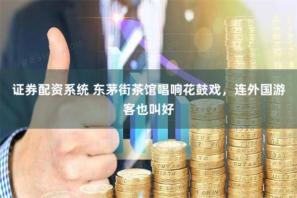 证券配资系统 东茅街茶馆唱响花鼓戏,连外国游客也叫好