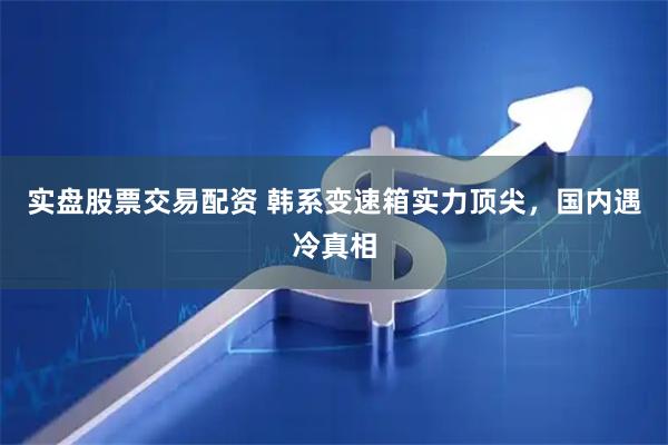 实盘股票交易配资 韩系变速箱实力顶尖，国内遇冷真相