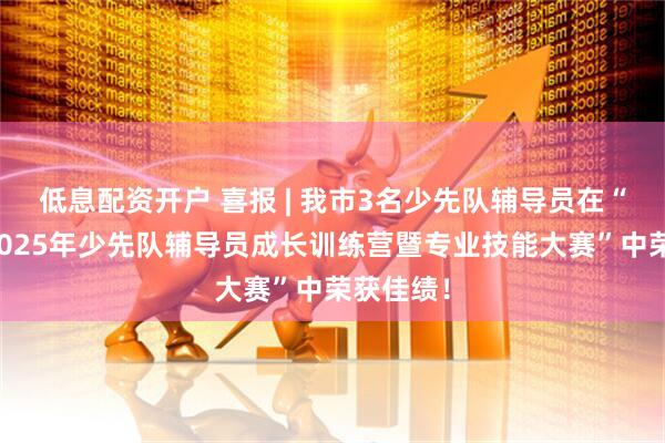 低息配资开户 喜报 | 我市3名少先队辅导员在“成都市2025年少先队辅导员成长训练营暨专业技能大赛”中荣获佳绩！