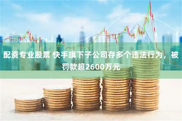 配资专业股票 快手旗下子公司存多个违法行为，被罚款超2600万元