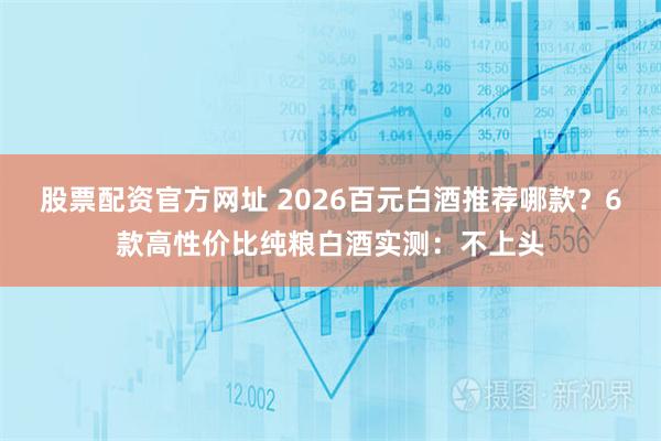 股票配资官方网址 2026百元白酒推荐哪款？6款高性价比纯粮白酒实测：不上头