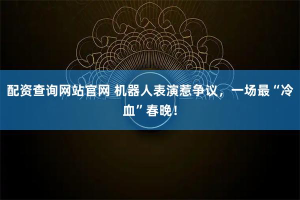 配资查询网站官网 机器人表演惹争议，一场最“冷血”春晚！