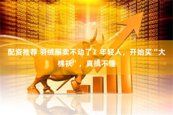 配资推荐 羽绒服卖不动了？年轻人，开始买“大棉袄”，真搞不懂