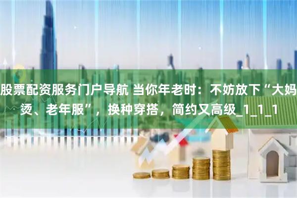 股票配资服务门户导航 当你年老时：不妨放下“大妈烫、老年服”，换种穿搭，简约又高级_1_1_1