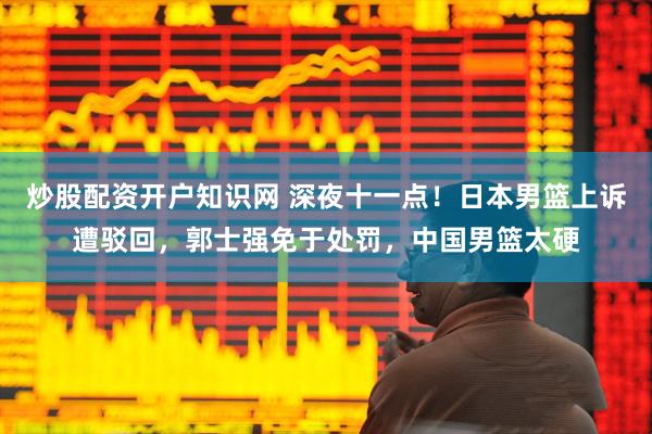 炒股配资开户知识网 深夜十一点！日本男篮上诉遭驳回，郭士强免于处罚，中国男篮太硬