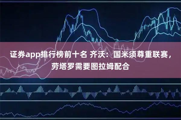 证券app排行榜前十名 齐沃：国米须尊重联赛，劳塔罗需要图拉姆配合
