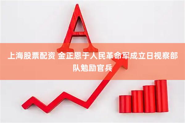 上海股票配资 金正恩于人民革命军成立日视察部队勉励官兵