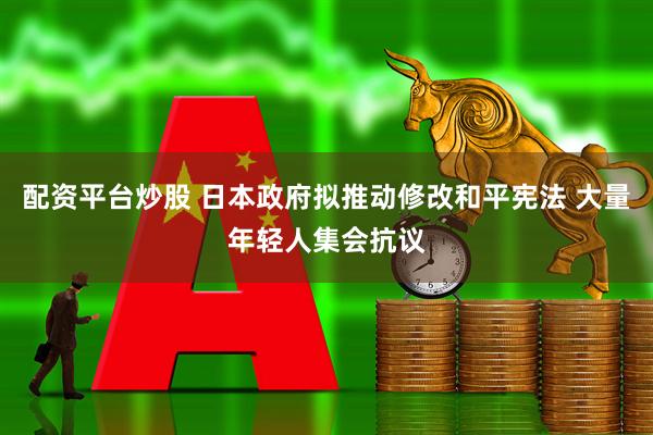 配资平台炒股 日本政府拟推动修改和平宪法 大量年轻人集会抗议